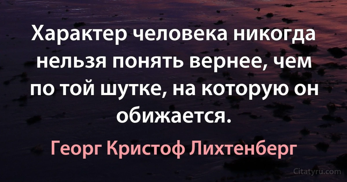 Характер человека никогда нельзя понять вернее, чем по той шутке, на которую он обижается. (Георг Кристоф Лихтенберг)