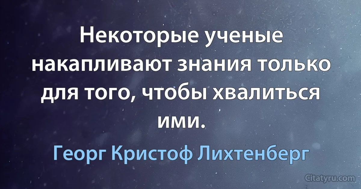 Некоторые ученые накапливают знания только для того, чтобы хвалиться ими. (Георг Кристоф Лихтенберг)