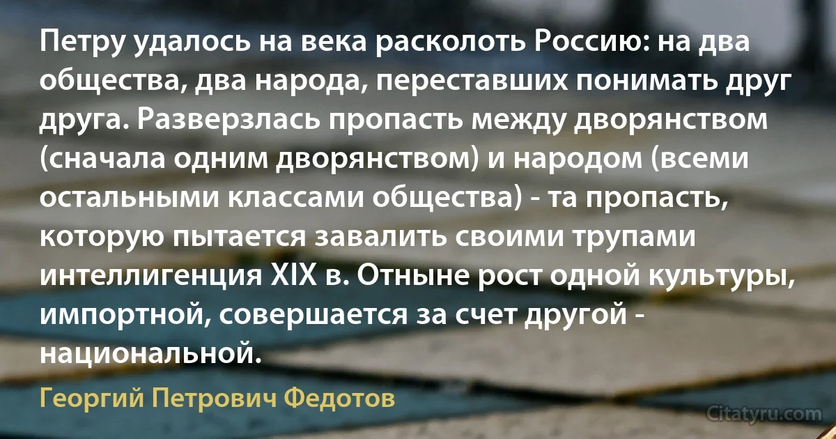 Петру удалось на века расколоть Россию: на два общества, два народа, переставших понимать друг друга. Разверзлась пропасть между дворянством (сначала одним дворянством) и народом (всеми остальными классами общества) - та пропасть, которую пытается завалить своими трупами интеллигенция XIX в. Отныне рост одной культуры, импортной, совершается за счет другой - национальной. (Георгий Петрович Федотов)