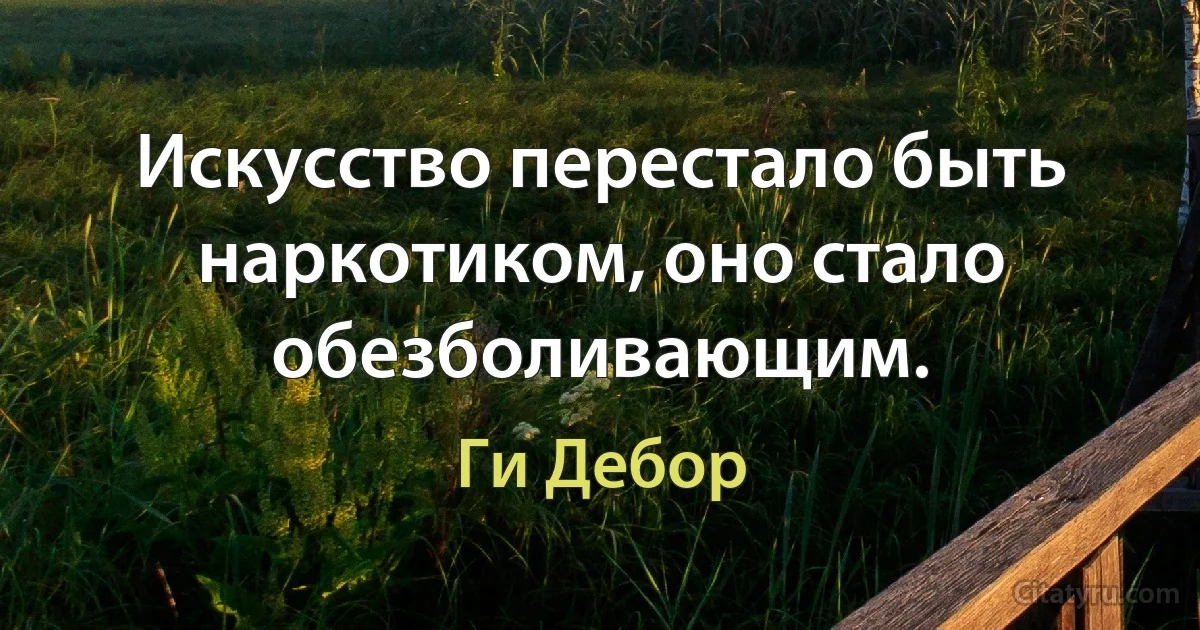 Искусство перестало быть наркотиком, оно стало обезболивающим. (Ги Дебор)