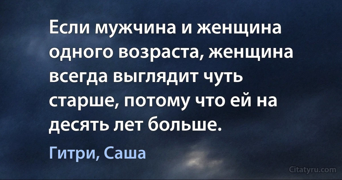 Если мужчина и женщина одного возраста, женщина всегда выглядит чуть старше, потому что ей на десять лет больше. (Гитри, Саша)