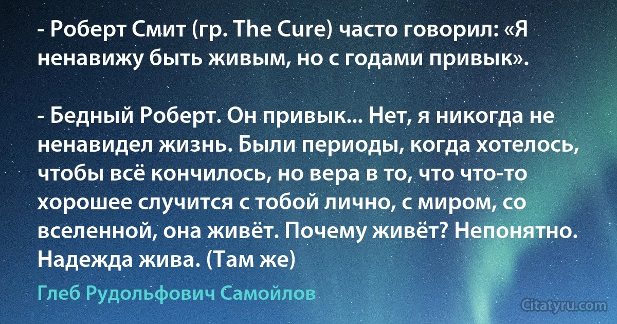 - Роберт Смит (гр. The Cure) часто говорил: «Я ненавижу быть живым, но с годами привык».

- Бедный Роберт. Он привык... Нет, я никогда не ненавидел жизнь. Были периоды, когда хотелось, чтобы всё кончилось, но вера в то, что что-то хорошее случится с тобой лично, с миром, со вселенной, она живёт. Почему живёт? Непонятно. Надежда жива. (Там же) (Глеб Рудольфович Самойлов)