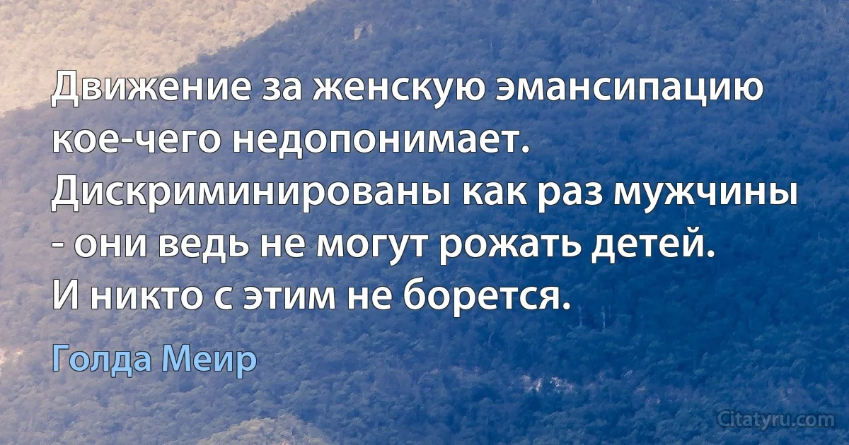 Движение за женскую эмансипацию кое-чего недопонимает. Дискриминированы как раз мужчины - они ведь не могут рожать детей. И никто с этим не борется. (Голда Меир)