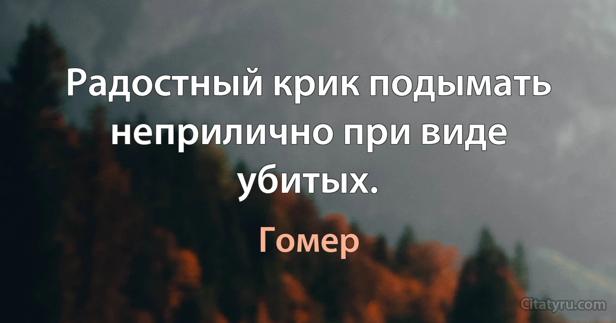 Радостный крик подымать неприлично при виде убитых. (Гомер)