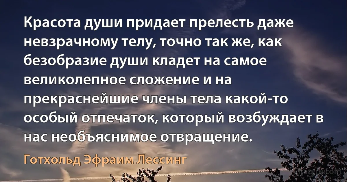 Красота души придает прелесть даже невзрачному телу, точно так же, как безобразие души кладет на самое великолепное сложение и на прекраснейшие члены тела какой-то особый отпечаток, который возбуждает в нас необъяснимое отвращение. (Готхольд Эфраим Лессинг)