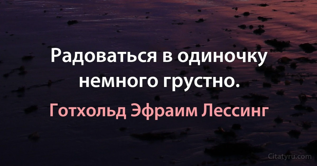 Радоваться в одиночку немного грустно. (Готхольд Эфраим Лессинг)