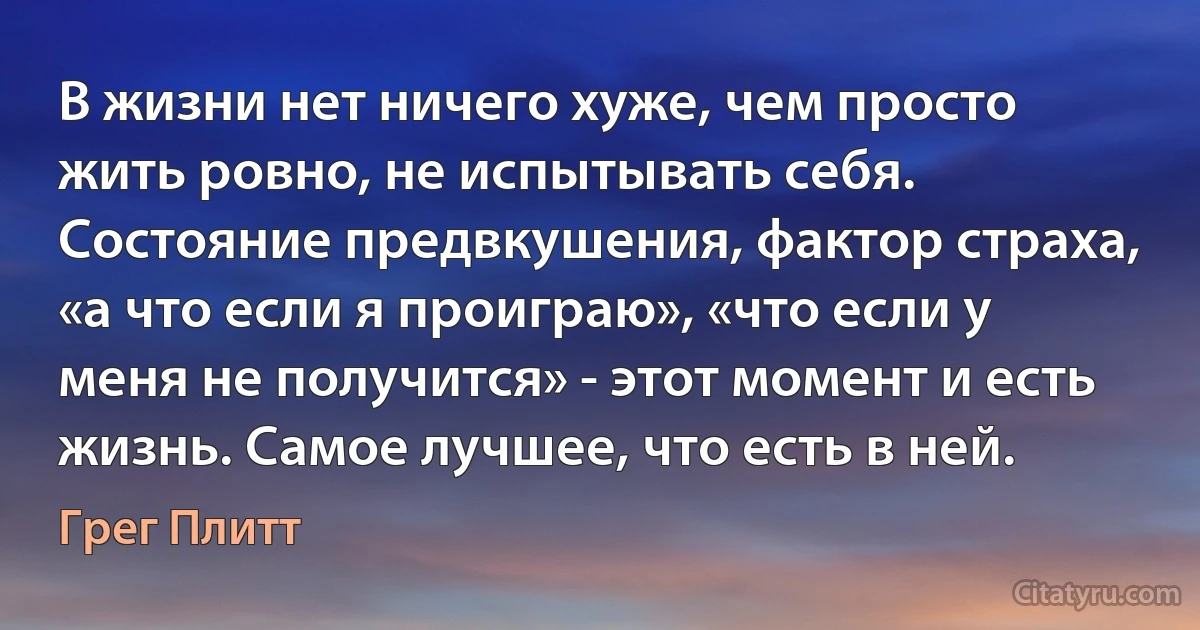 В жизни нет ничего хуже, чем просто жить ровно, не испытывать себя. Состояние предвкушения, фактор страха, «а что если я проиграю», «что если у меня не получится» - этот момент и есть жизнь. Самое лучшее, что есть в ней. (Грег Плитт)