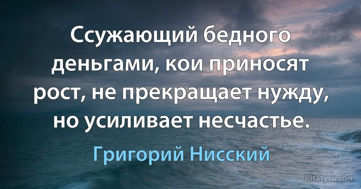 Ссужающий бедного деньгами, кои приносят рост, не прекращает нужду, но усиливает несчастье. (Григорий Нисский)