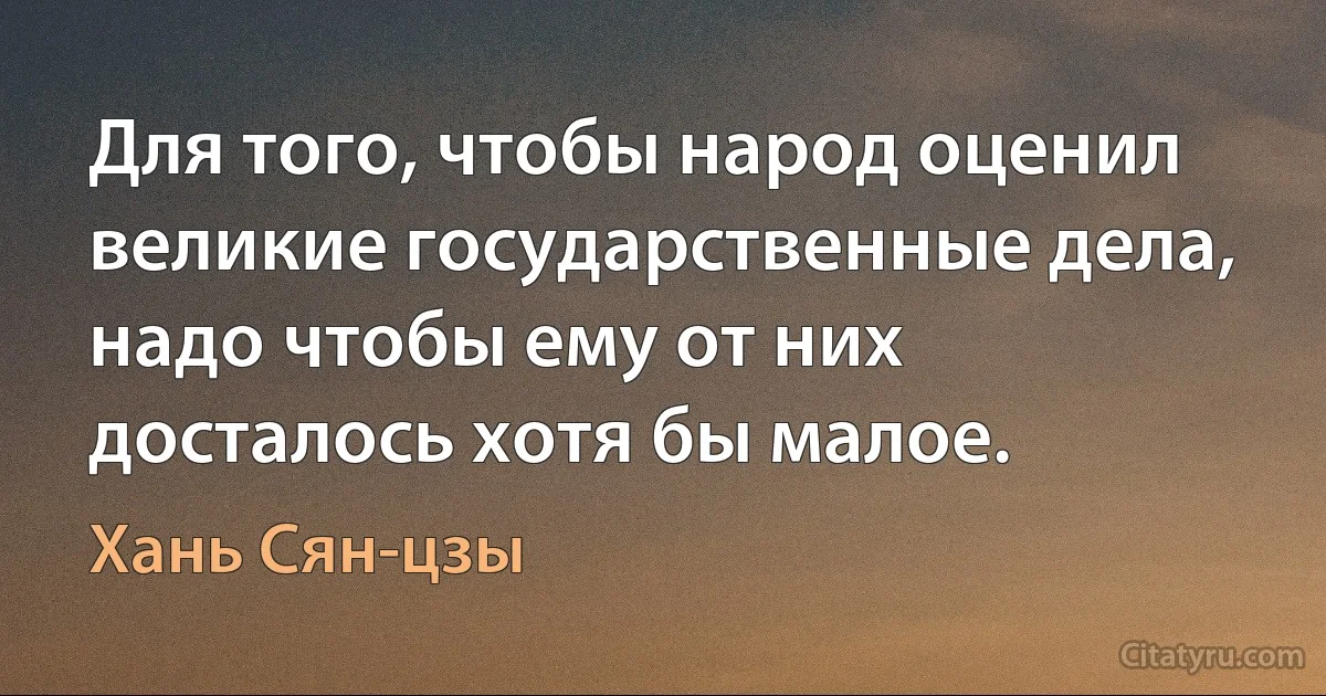 Для того, чтобы народ оценил великие государственные дела, надо чтобы ему от них досталось хотя бы малое. (Хань Сян-цзы)