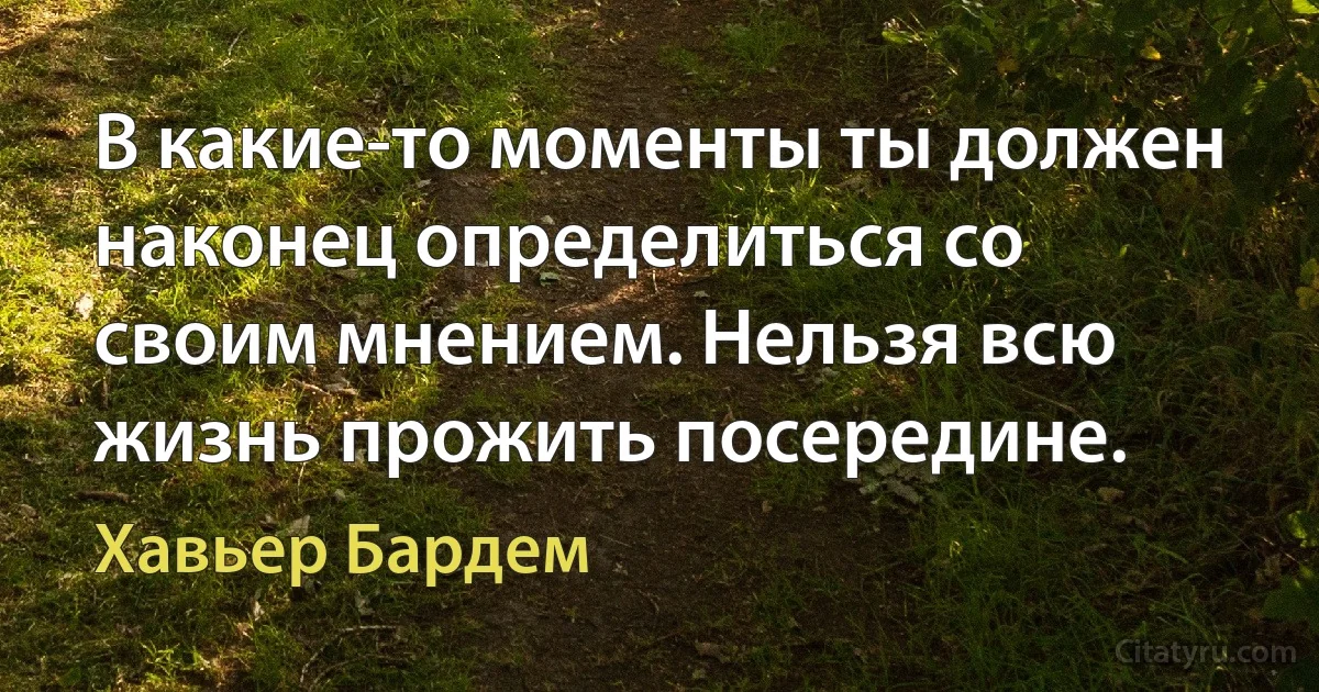 В какие-то моменты ты должен наконец определиться со своим мнением. Нельзя всю жизнь прожить посередине. (Хавьер Бардем)