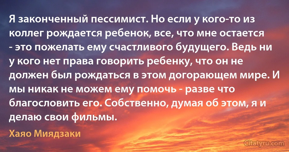 Я законченный пессимист. Но если у кого-то из коллег рождается ребенок, все, что мне остается - это пожелать ему счастливого будущего. Ведь ни у кого нет права говорить ребенку, что он не должен был рождаться в этом догорающем мире. И мы никак не можем ему помочь - разве что благословить его. Собственно, думая об этом, я и делаю свои фильмы. (Хаяо Миядзаки)