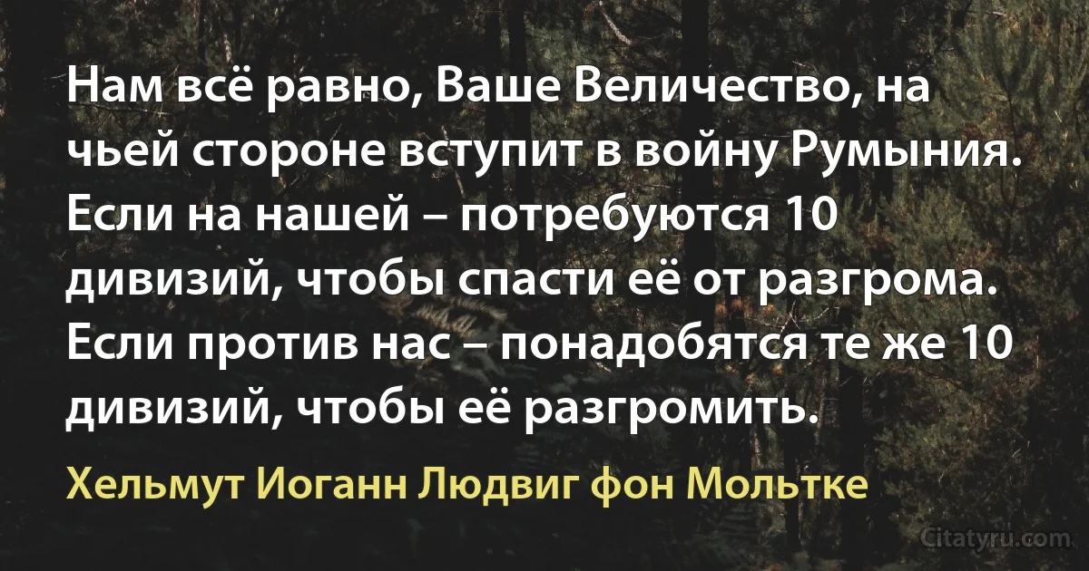 Нам всё равно, Ваше Величество, на чьей стороне вступит в войну Румыния. Если на нашей – потребуются 10 дивизий, чтобы спасти её от разгрома. Если против нас – понадобятся те же 10 дивизий, чтобы её разгромить. (Хельмут Иоганн Людвиг фон Мольтке)