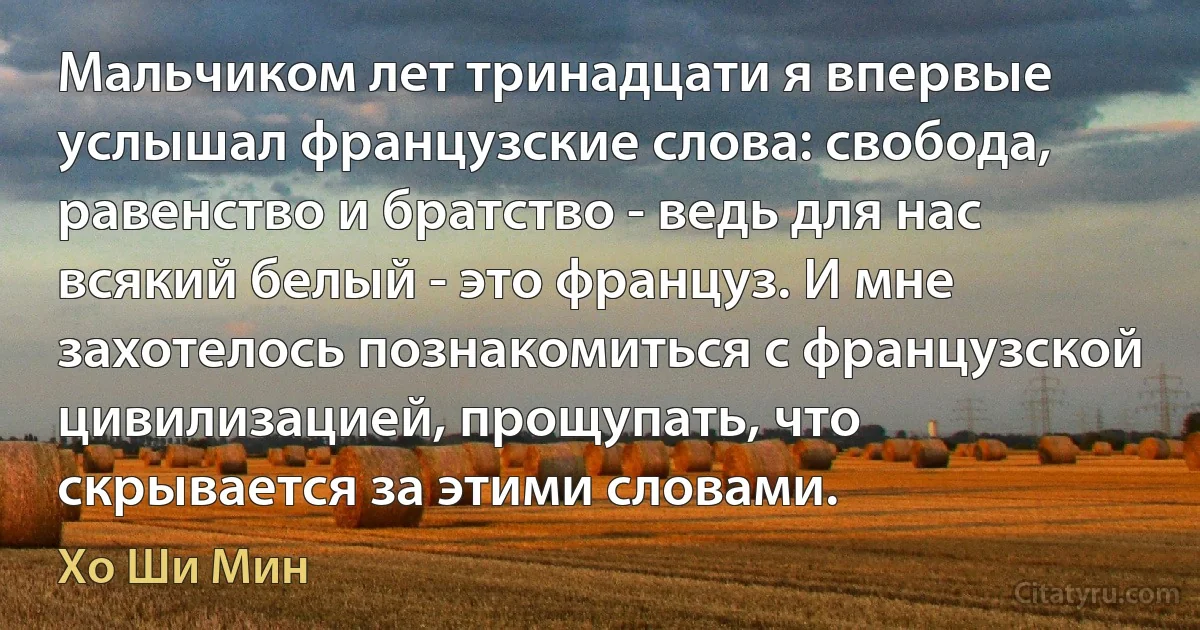 Мальчиком лет тринадцати я впервые услышал французские слова: свобода, равенство и братство - ведь для нас всякий белый - это француз. И мне захотелось познакомиться с французской цивилизацией, прощупать, что скрывается за этими словами. (Хо Ши Мин)