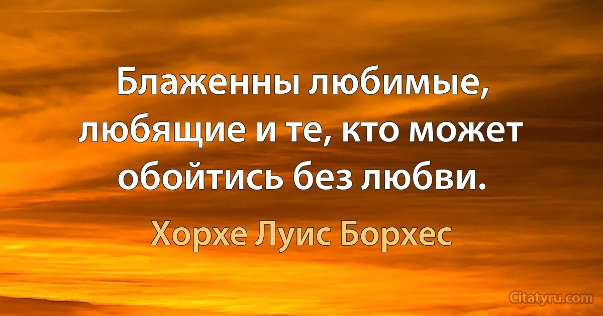 Блаженны любимые, любящие и те, кто может обойтись без любви. (Хорхе Луис Борхес)