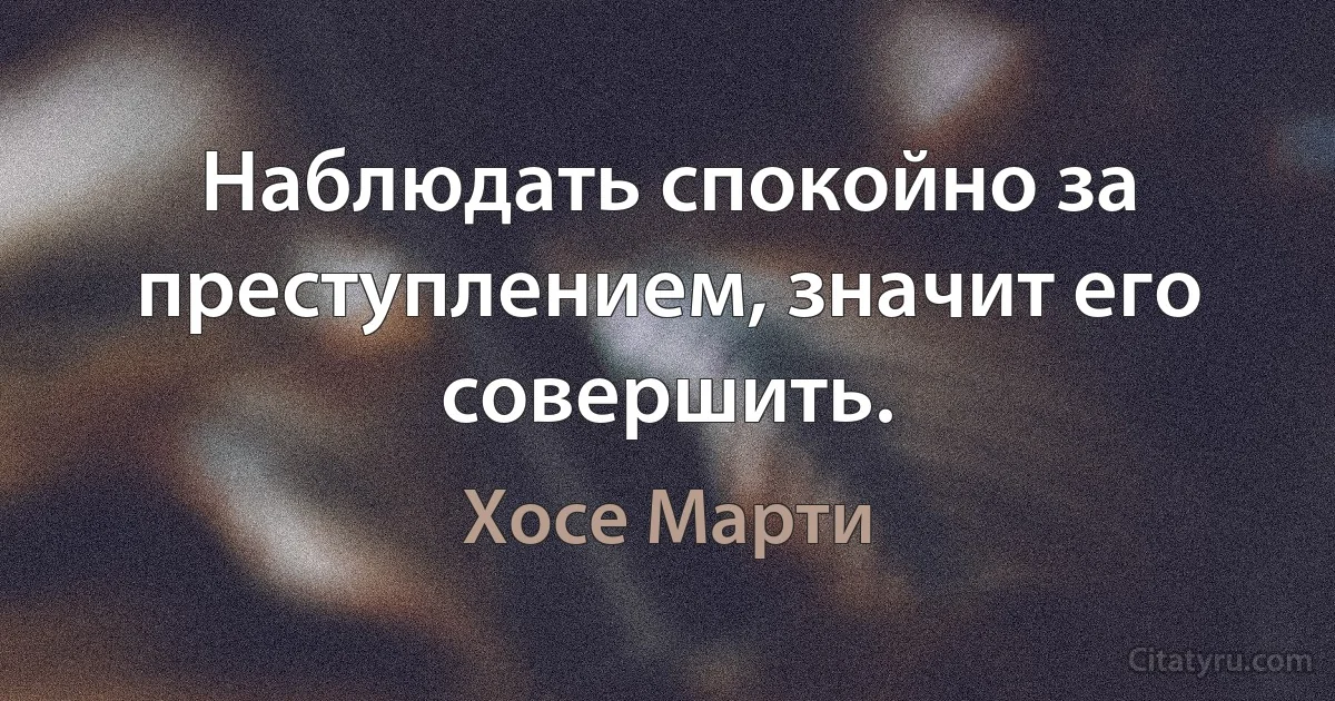 Наблюдать спокойно за преступлением, значит его совершить. (Хосе Марти)