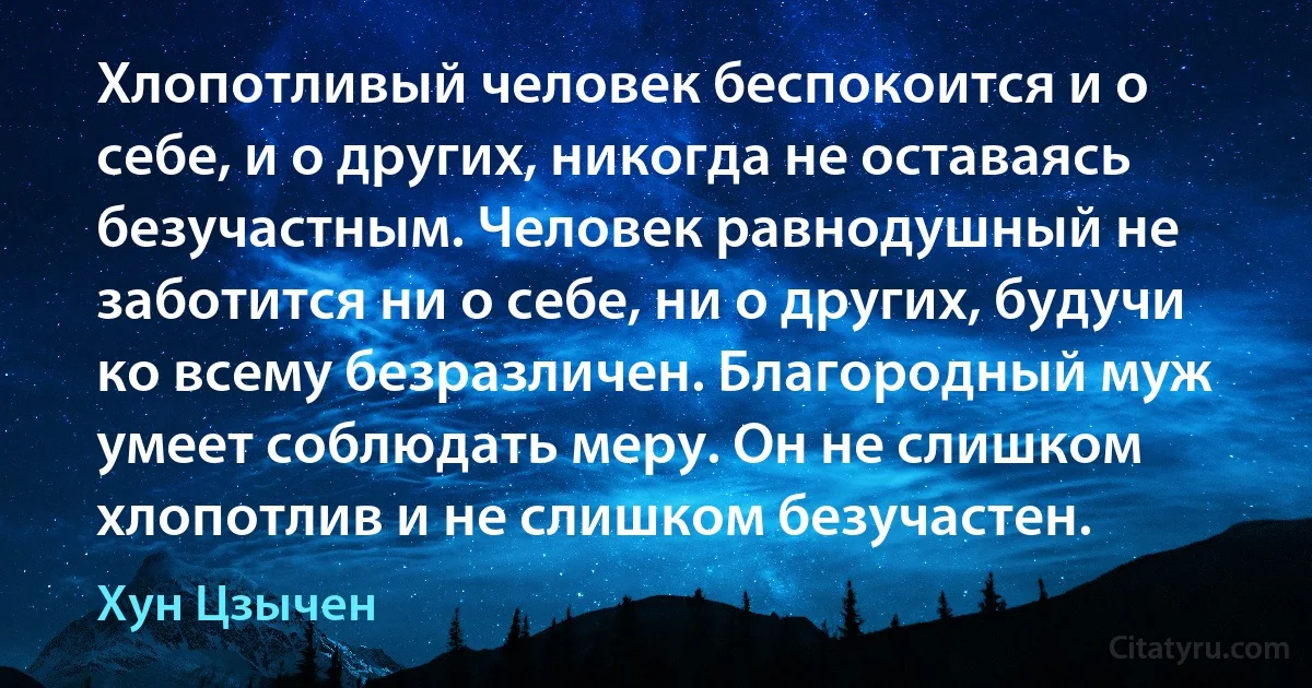 Хлопотливый человек беспокоится и о себе, и о других, никогда не оставаясь безучастным. Человек равнодушный не заботится ни о себе, ни о других, будучи ко всему безразличен. Благородный муж умеет соблюдать меру. Он не слишком хлопотлив и не слишком безучастен. (Хун Цзычен)