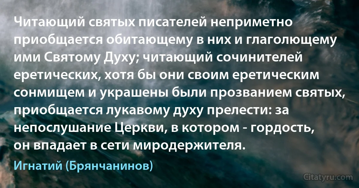 Читающий святых писателей неприметно приобщается обитающему в них и глаголющему ими Святому Духу; читающий сочинителей еретических, хотя бы они своим еретическим сонмищем и украшены были прозванием святых, приобщается лукавому духу прелести: за непослушание Церкви, в котором - гордость, он впадает в сети миродержителя. (Игнатий (Брянчанинов))