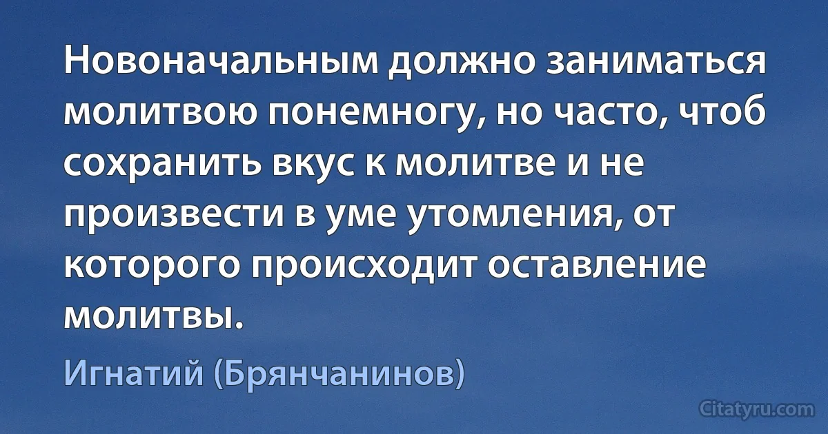 Новоначальным должно заниматься молитвою понемногу, но часто, чтоб сохранить вкус к молитве и не произвести в уме утомления, от которого происходит оставление молитвы. (Игнатий (Брянчанинов))