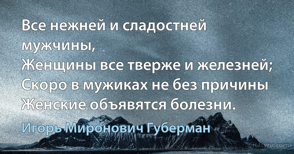 Все нежней и сладостней мужчины,
Женщины все тверже и железней;
Скоро в мужиках не без причины
Женские объявятся болезни. (Игорь Миронович Губерман)