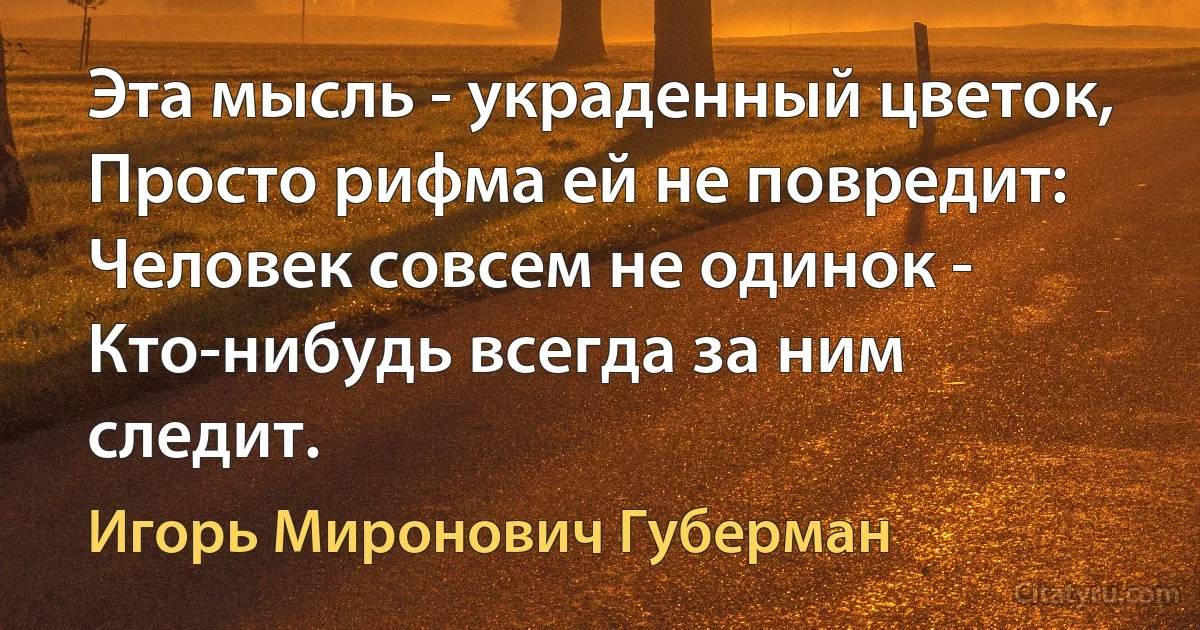 Эта мысль - украденный цветок,
Просто рифма ей не повредит:
Человек совсем не одинок -
Кто-нибудь всегда за ним следит. (Игорь Миронович Губерман)