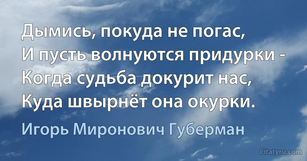 Дымись, покуда не погас,
И пусть волнуются придурки -
Когда судьба докурит нас,
Куда швырнёт она окурки. (Игорь Миронович Губерман)