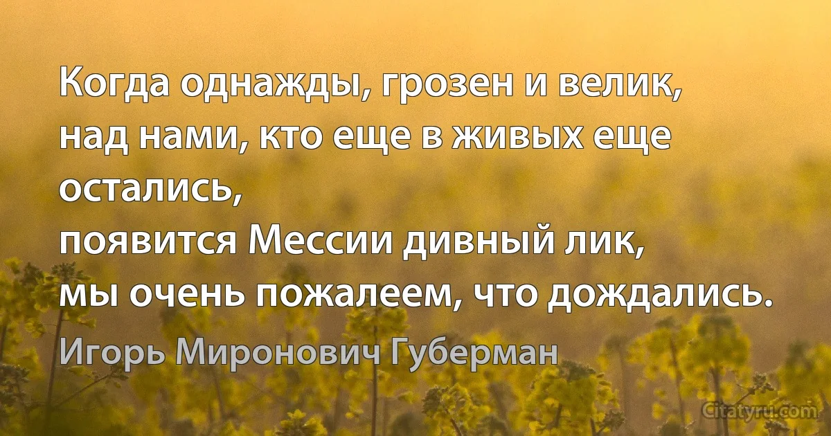 Когда однажды, грозен и велик,
над нами, кто еще в живых еще остались,
появится Мессии дивный лик,
мы очень пожалеем, что дождались. (Игорь Миронович Губерман)