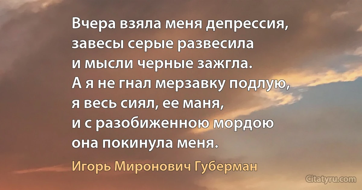 Вчера взяла меня депрессия,
завесы серые развесила
и мысли черные зажгла.
А я не гнал мерзавку подлую,
я весь сиял, ее маня,
и с разобиженною мордою
она покинула меня. (Игорь Миронович Губерман)