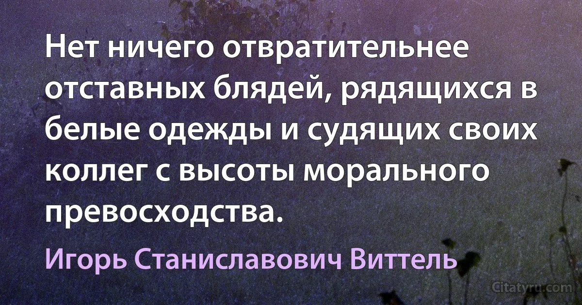 Нет ничего отвратительнее отставных блядей, рядящихся в белые одежды и судящих своих коллег с высоты морального превосходства. (Игорь Станиславович Виттель)