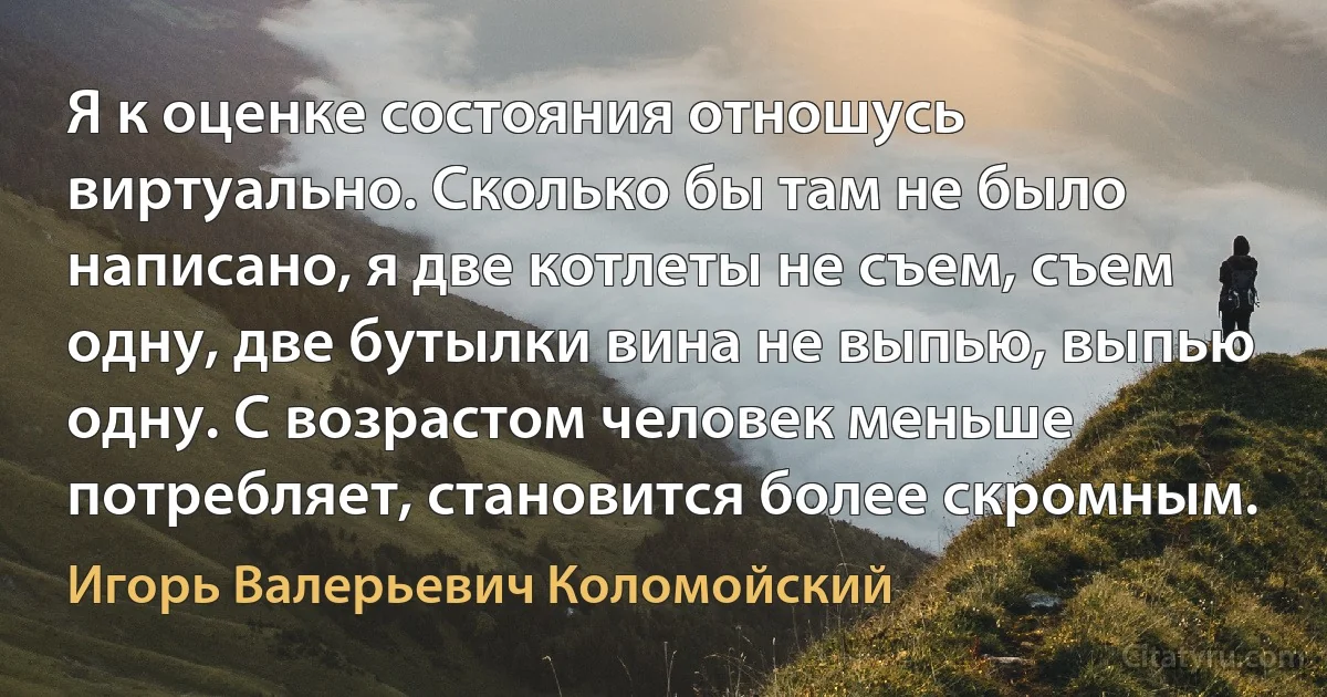 Я к оценке состояния отношусь виртуально. Сколько бы там не было написано, я две котлеты не съем, съем одну, две бутылки вина не выпью, выпью одну. С возрастом человек меньше потребляет, становится более скромным. (Игорь Валерьевич Коломойский)