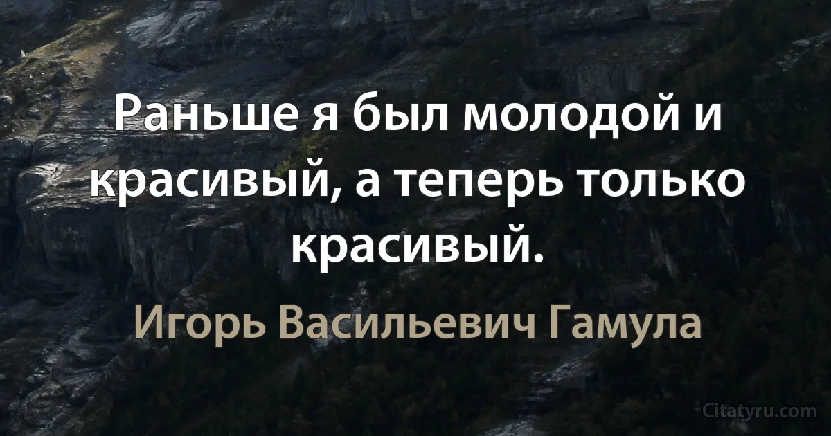 Раньше я был молодой и красивый, а теперь только красивый. (Игорь Васильевич Гамула)