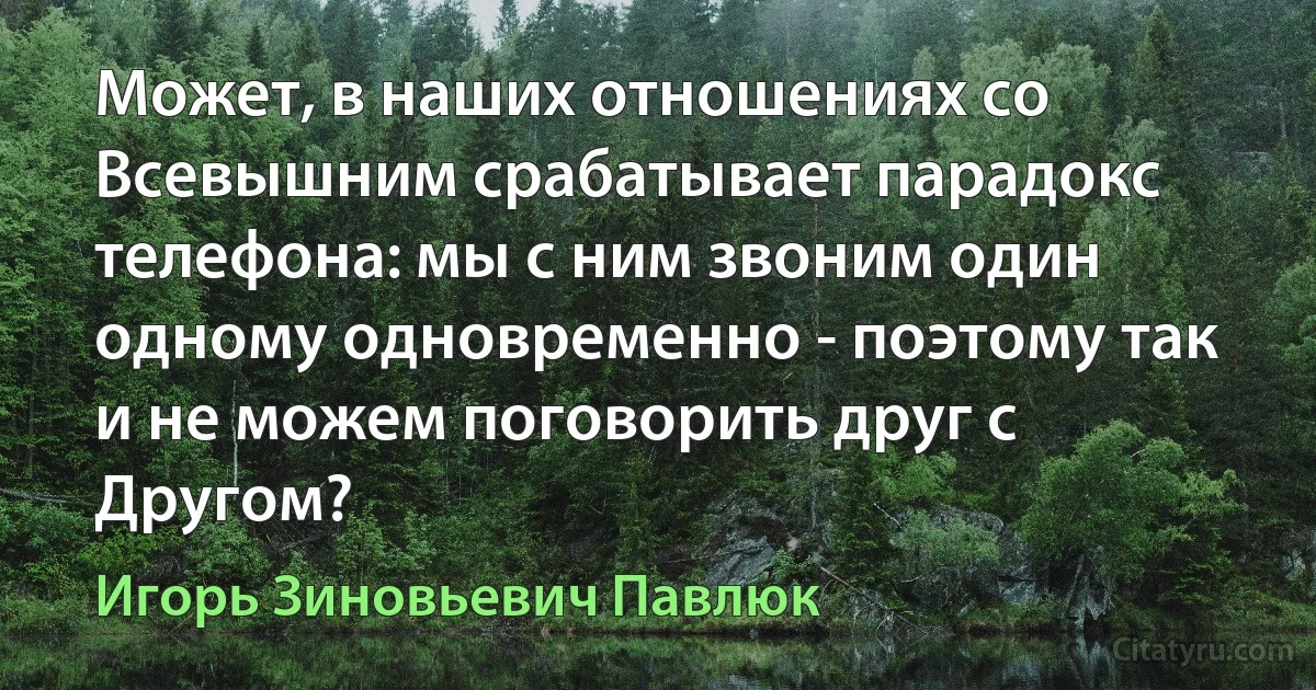 Может, в наших отношениях со Всевышним срабатывает парадокс телефона: мы с ним звоним один одному одновременно - поэтому так и не можем поговорить друг с Другом? (Игорь Зиновьевич Павлюк)