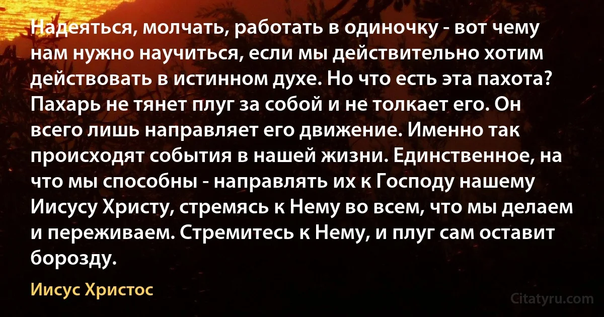 Надеяться, молчать, работать в одиночку - вот чему нам нужно научиться, если мы действительно хотим действовать в истинном духе. Но что есть эта пахота? Пахарь не тянет плуг за собой и не толкает его. Он всего лишь направляет его движение. Именно так происходят события в нашей жизни. Единственное, на что мы способны - направлять их к Господу нашему Иисусу Христу, стремясь к Нему во всем, что мы делаем и переживаем. Стремитесь к Нему, и плуг сам оставит борозду. (Иисус Христос)