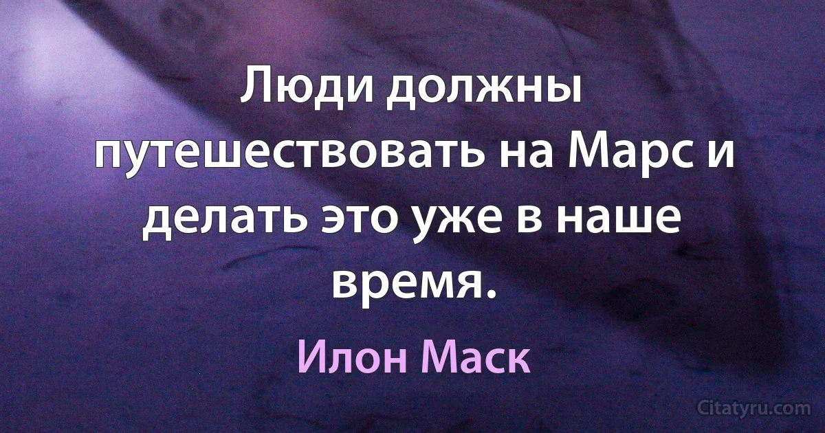 Люди должны путешествовать на Марс и делать это уже в наше время. (Илон Маск)