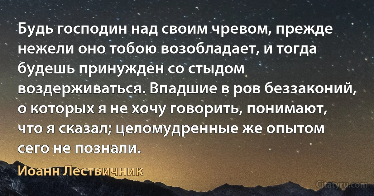 Будь господин над своим чревом, прежде нежели оно тобою возобладает, и тогда будешь принужден со стыдом воздерживаться. Впадшие в ров беззаконий, о которых я не хочу говорить, понимают, что я сказал; целомудренные же опытом сего не познали. (Иоанн Лествичник)