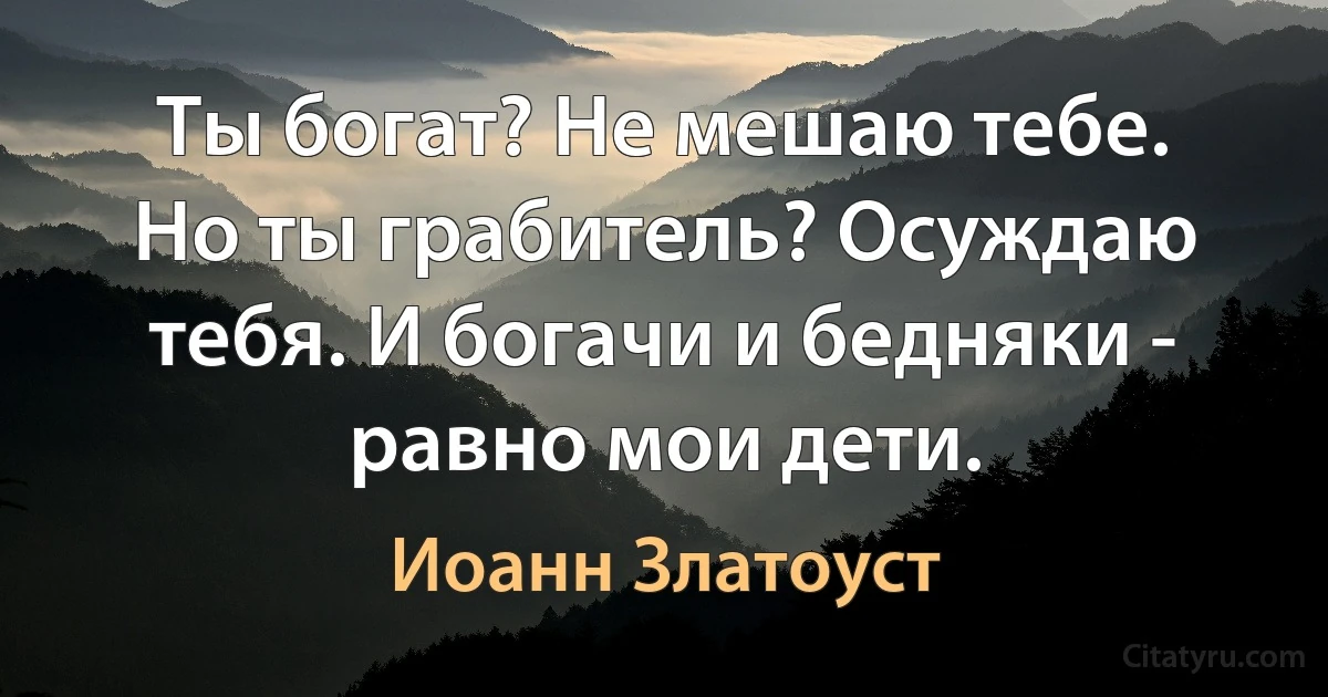 Ты богат? Не мешаю тебе. Но ты грабитель? Осуждаю тебя. И богачи и бедняки - равно мои дети. (Иоанн Златоуст)