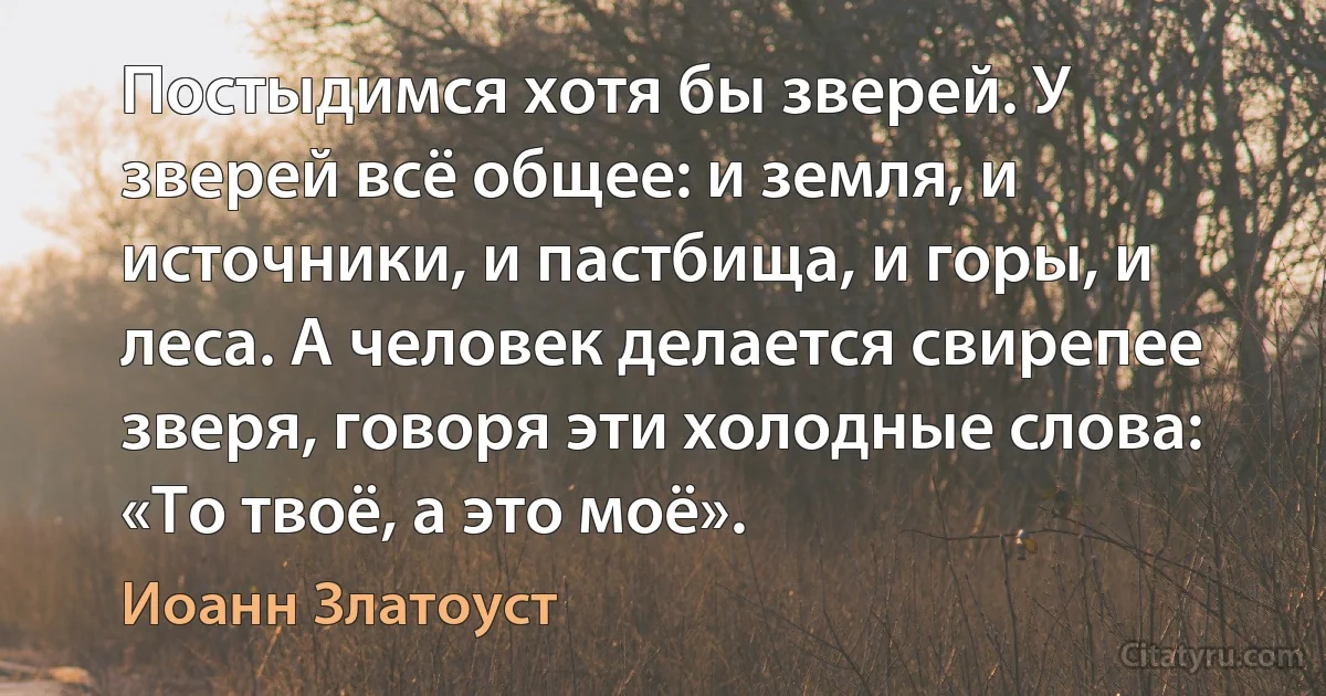 Постыдимся хотя бы зверей. У зверей всё общее: и земля, и источники, и пастбища, и горы, и леса. А человек делается свирепее зверя, говоря эти холодные слова: «То твоё, а это моё». (Иоанн Златоуст)