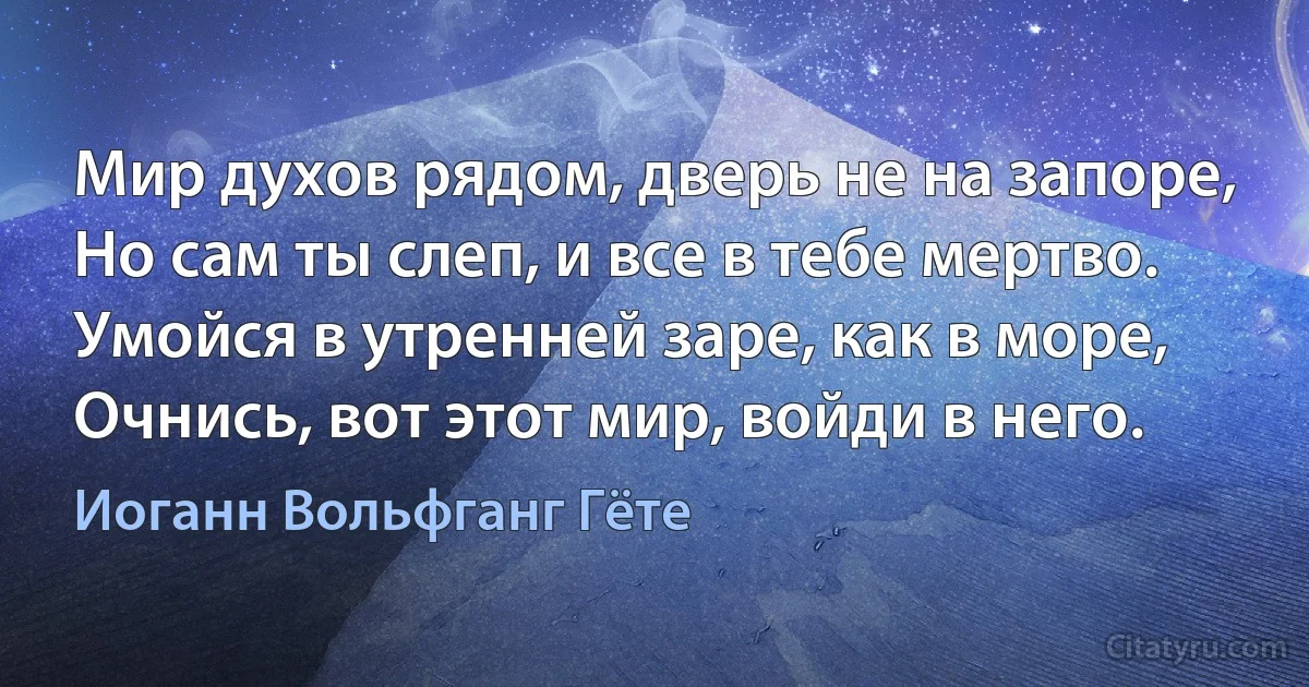 Мир духов рядом, дверь не на запоре,
Но сам ты слеп, и все в тебе мертво.
Умойся в утренней заре, как в море,
Очнись, вот этот мир, войди в него. (Иоганн Вольфганг Гёте)