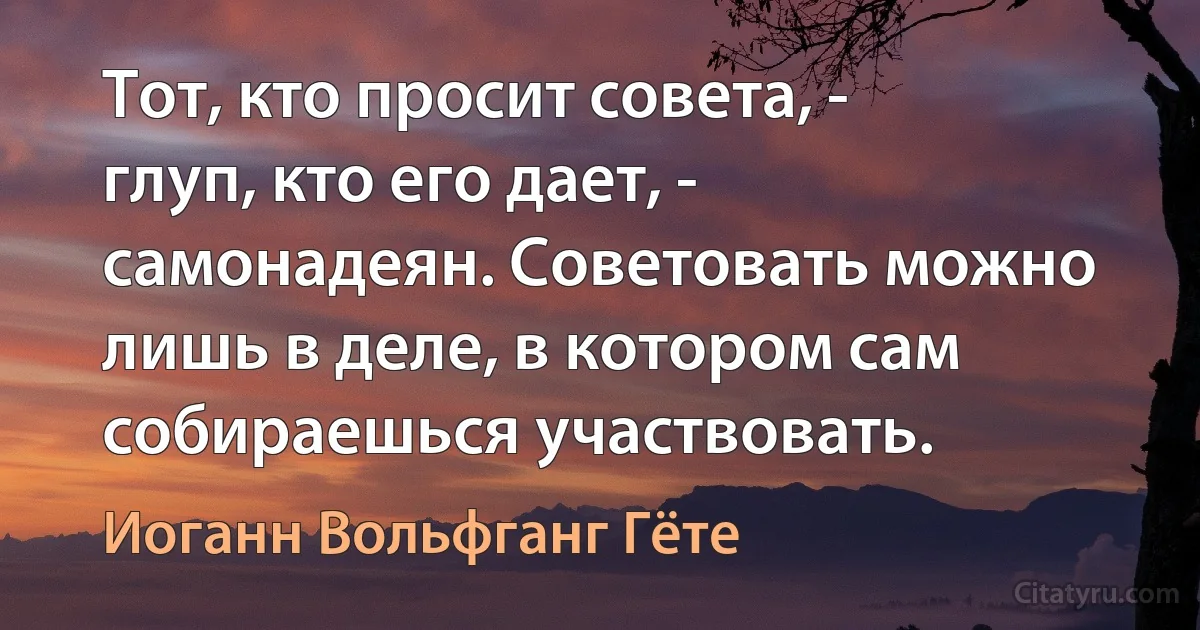 Тот, кто просит совета, - глуп, кто его дает, - самонадеян. Советовать можно лишь в деле, в котором сам собираешься участвовать. (Иоганн Вольфганг Гёте)