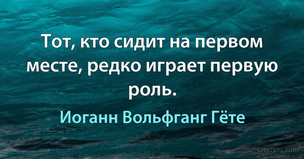 Тот, кто сидит на первом месте, редко играет первую роль. (Иоганн Вольфганг Гёте)