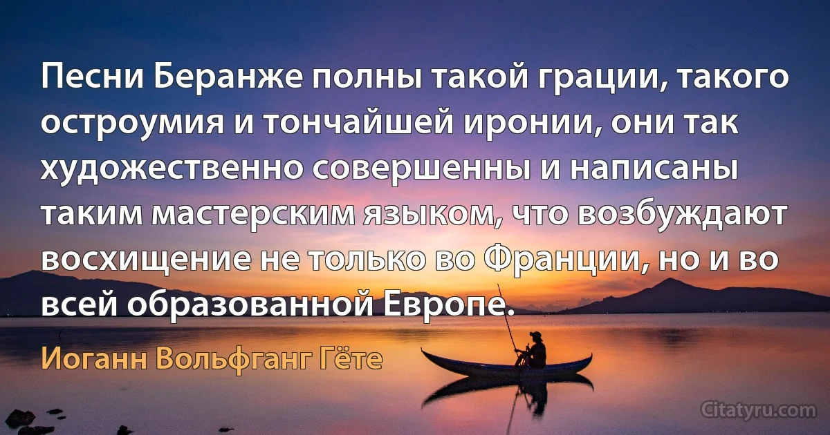 Песни Беранже полны такой грации, такого остроумия и тончайшей иронии, они так художественно совершенны и написаны таким мастерским языком, что возбуждают восхищение не только во Франции, но и во всей образованной Европе. (Иоганн Вольфганг Гёте)