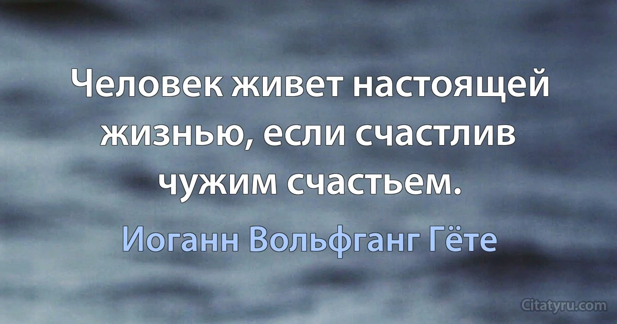 Человек живет настоящей жизнью, если счастлив чужим счастьем. (Иоганн Вольфганг Гёте)