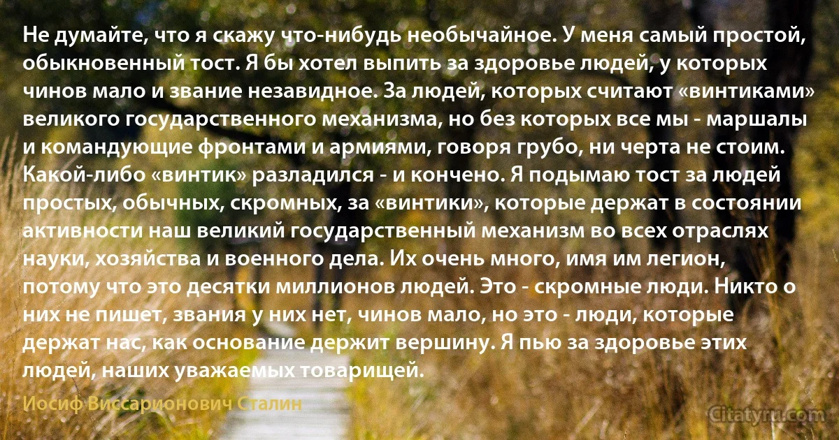 Не думайте, что я скажу что-нибудь необычайное. У меня самый простой, обыкновенный тост. Я бы хотел выпить за здоровье людей, у которых чинов мало и звание незавидное. За людей, которых считают «винтиками» великого государственного механизма, но без которых все мы - маршалы и командующие фронтами и армиями, говоря грубо, ни черта не стоим. Какой-либо «винтик» разладился - и кончено. Я подымаю тост за людей простых, обычных, скромных, за «винтики», которые держат в состоянии активности наш великий государственный механизм во всех отраслях науки, хозяйства и военного дела. Их очень много, имя им легион, потому что это десятки миллионов людей. Это - скромные люди. Никто о них не пишет, звания у них нет, чинов мало, но это - люди, которые держат нас, как основание держит вершину. Я пью за здоровье этих людей, наших уважаемых товарищей. (Иосиф Виссарионович Сталин)