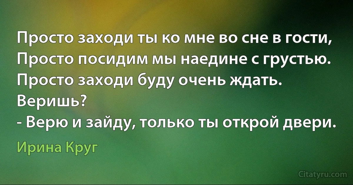 Просто заходи ты ко мне во сне в гости,
Просто посидим мы наедине с грустью.
Просто заходи буду очень ждать.
Веришь?
- Верю и зайду, только ты открой двери. (Ирина Круг)