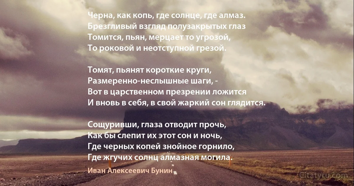 Черна, как копь, где солнце, где алмаз.
Брезгливый взгляд полузакрытых глаз
Томится, пьян, мерцает то угрозой,
То роковой и неотступной грезой.

Томят, пьянят короткие круги,
Размеренно-неслышные шаги, -
Вот в царственном презрении ложится
И вновь в себя, в свой жаркий сон глядится.

Сощуривши, глаза отводит прочь,
Как бы слепит их этот сон и ночь,
Где черных копей знойное горнило,
Где жгучих солнц алмазная могила. (Иван Алексеевич Бунин)