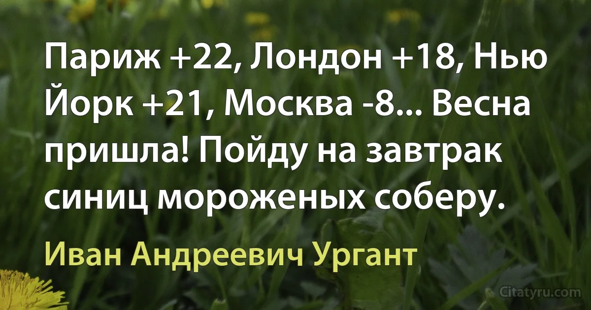 Париж +22, Лондон +18, Нью Йорк +21, Москва -8... Весна пришла! Пойду на завтрак синиц мороженых соберу. (Иван Андреевич Ургант)