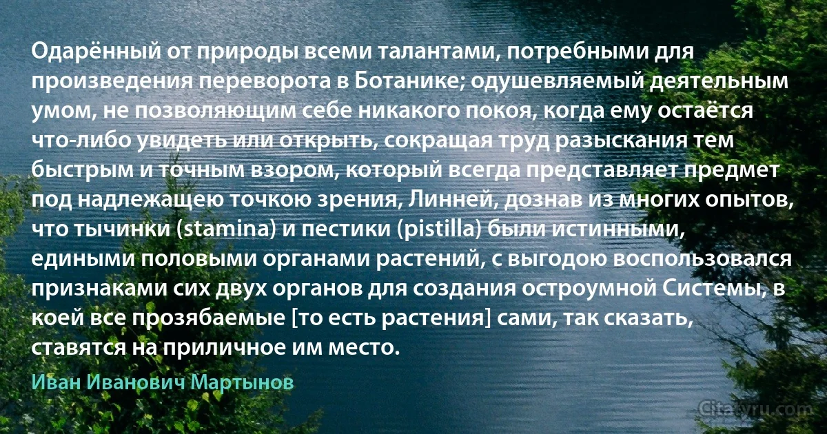 Одарённый от природы всеми талантами, потребными для произведения переворота в Ботанике; одушевляемый деятельным умом, не позволяющим себе никакого покоя, когда ему остаётся что-либо увидеть или открыть, сокращая труд разыскания тем быстрым и точным взором, который всегда представляет предмет под надлежащею точкою зрения, Линней, дознав из многих опытов, что тычинки (stamina) и пестики (pistilla) были истинными, едиными половыми органами растений, с выгодою воспользовался признаками сих двух органов для создания остроумной Системы, в коей все прозябаемые [то есть растения] сами, так сказать, ставятся на приличное им место. (Иван Иванович Мартынов)