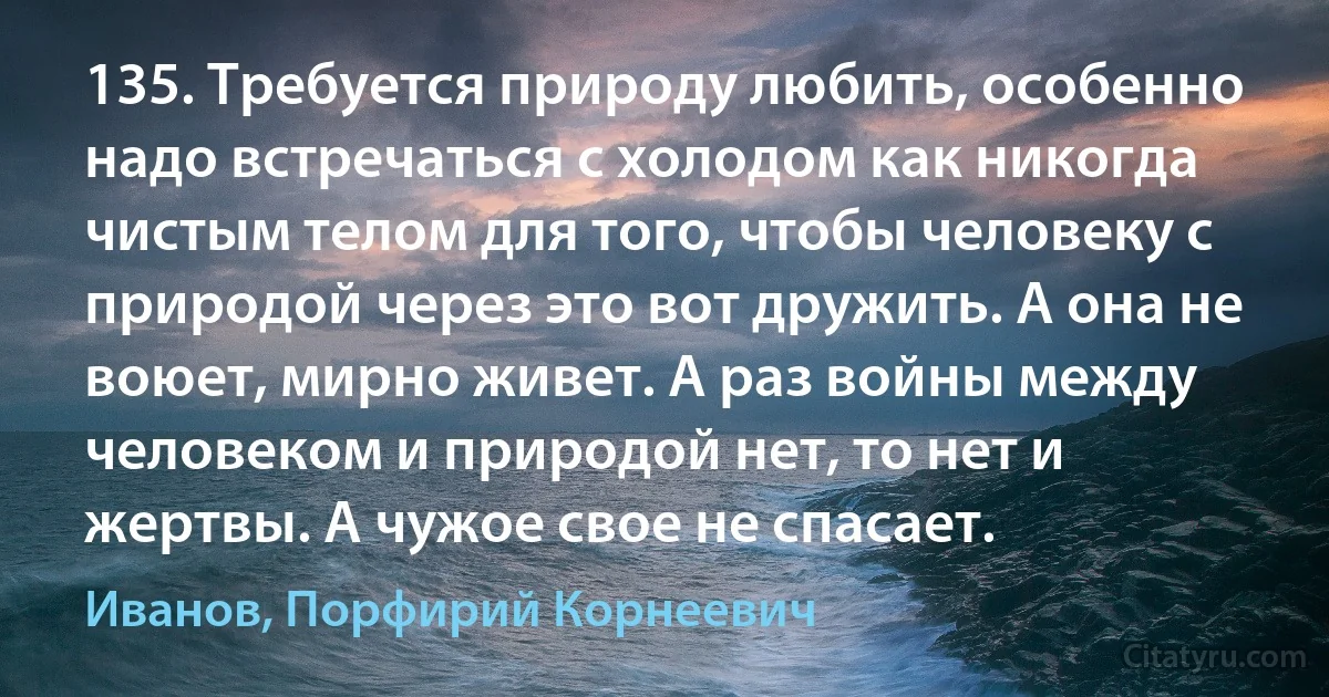 135. Требуется природу любить, особенно надо встречаться с холодом как никогда чистым телом для того, чтобы человеку с природой через это вот дружить. А она не воюет, мирно живет. А раз войны между человеком и природой нет, то нет и жертвы. А чужое свое не спасает. (Иванов, Порфирий Корнеевич)