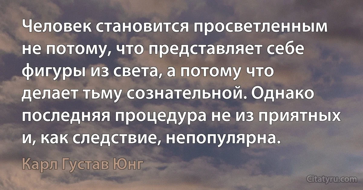 Человек становится просветленным не потому, что представляет себе фигуры из света, а потому что делает тьму сознательной. Однако последняя процедура не из приятных и, как следствие, непопулярна. (Карл Густав Юнг)