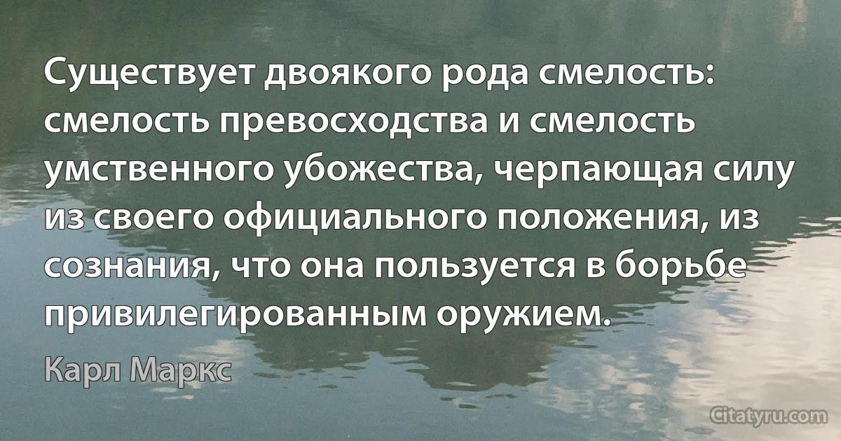 Существует двоякого рода смелость: смелость превосходства и смелость умственного убожества, черпающая силу из своего официального положения, из сознания, что она пользуется в борьбе привилегированным оружием. (Карл Маркс)