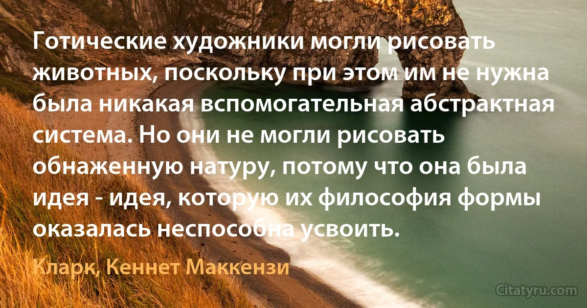 Готические художники могли рисовать животных, поскольку при этом им не нужна была никакая вспомогательная абстрактная система. Но они не могли рисовать обнаженную натуру, потому что она была идея - идея, которую их философия формы оказалась неспособна усвоить. (Кларк, Кеннет Маккензи)